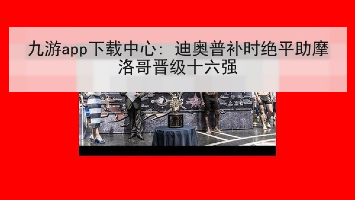 九游app下载中心: 迪奥普补时绝平助摩洛哥晋级十六强 九游app下载中心: 迪奥普补时绝平助摩洛哥晋级十六强
