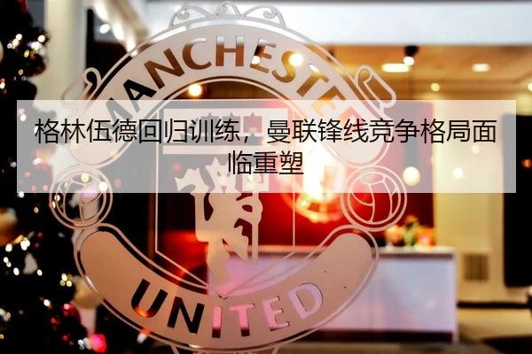 格林伍德回归训练，曼联锋线竞争格局面临重塑
