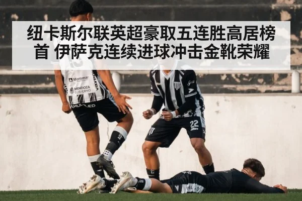纽卡斯尔联英超豪取五连胜高居榜首 伊萨克连续进球冲击金靴荣耀