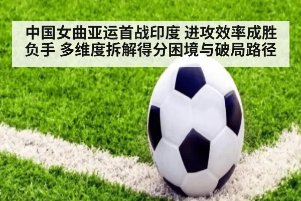 中国女曲亚运首战印度 进攻效率成胜负手 多维度拆解得分困境与破局路径